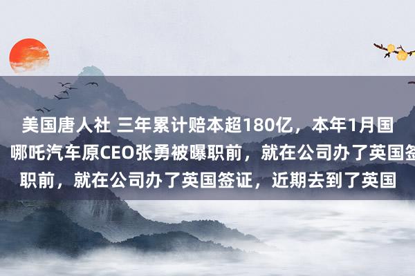 美国唐人社 三年累计赔本超180亿，本年1月国内零卖量仅剩110辆！哪吒汽车原CEO张勇被曝职前，就在公司办了英国签证，近期去到了英国