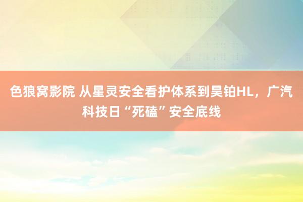 色狼窝影院 从星灵安全看护体系到昊铂HL，广汽科技日“死磕”安全底线