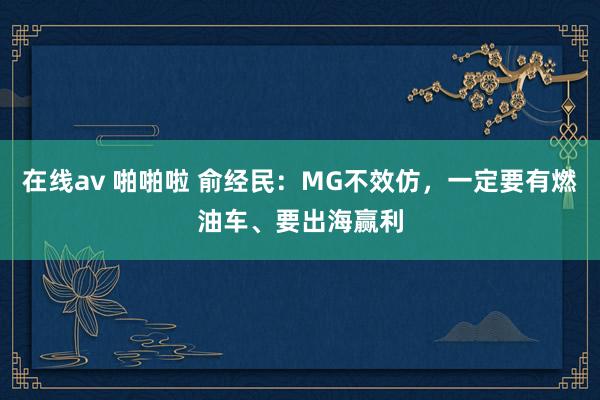 在线av 啪啪啦 俞经民：MG不效仿，一定要有燃油车、要出海赢利