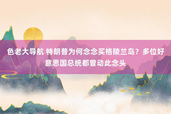 色老大导航 特朗普为何念念买格陵兰岛？多位好意思国总统都曾动此念头