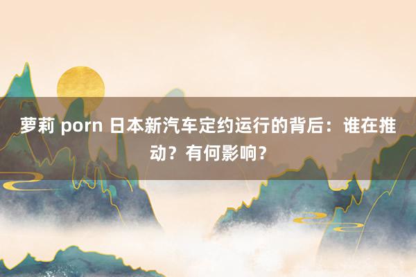 萝莉 porn 日本新汽车定约运行的背后：谁在推动？有何影响？