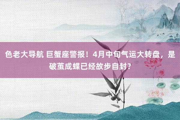 色老大导航 巨蟹座警报！4月中旬气运大转盘，是破茧成蝶已经故步自封？