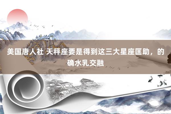 美国唐人社 天秤座要是得到这三大星座匡助，的确水乳交融