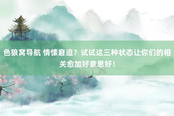 色狼窝导航 情愫窘迫？试试这三种状态让你们的相关愈加好意思好！