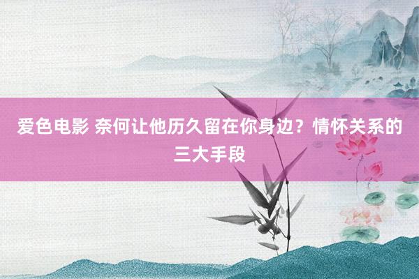 爱色电影 奈何让他历久留在你身边？情怀关系的三大手段