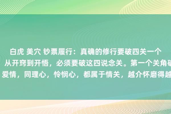 白虎 美穴 钞票履行:真确的修行要破四关一个东说念主从无知到开窍,从开窍到开悟,必须要破这四说念关。第一个关角破情关,亲情,友情,爱情,同理心,怜悯心,都属于情关,越介怀磨得越狠,唯有磨你的心,让你作念到缘来缘去齐为...