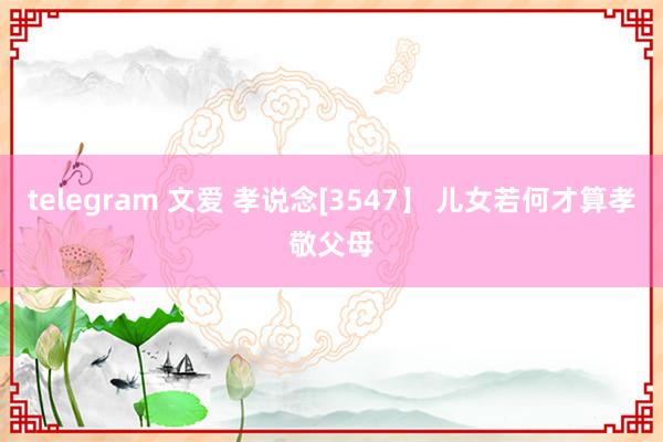 telegram 文爱 孝说念[3547】 儿女若何才算孝敬父母
