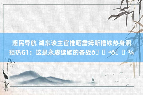 淫民导航 湖东谈主官推晒詹姆斯撸铁热身照预热G1:这是永赓续歇的备战💪🏾