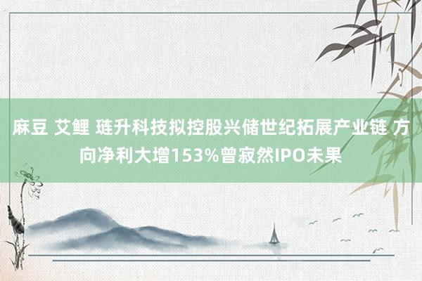 麻豆 艾鲤 琏升科技拟控股兴储世纪拓展产业链 方向净利大增153%曾寂然IPO未果