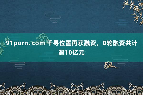 91porn. com 千寻位置再获融资，B轮融资共计超10亿元