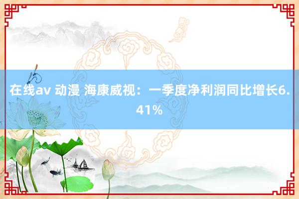 在线av 动漫 海康威视：一季度净利润同比增长6.41%