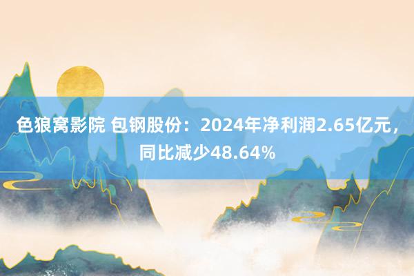 色狼窝影院 包钢股份：2024年净利润2.65亿元，同比减少48.64%