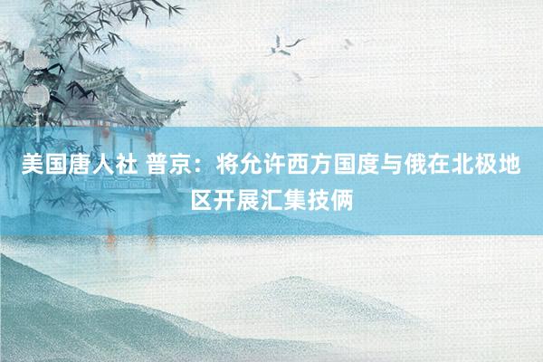 美国唐人社 普京：将允许西方国度与俄在北极地区开展汇集技俩