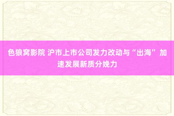 色狼窝影院 沪市上市公司发力改动与“出海” 加速发展新质分娩力