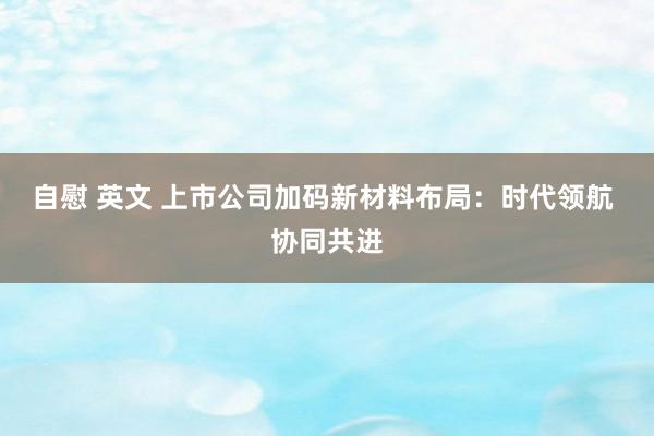 自慰 英文 上市公司加码新材料布局：时代领航 协同共进
