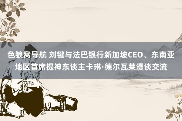 色狼窝导航 刘键与法巴银行新加坡CEO、东南亚地区首席提神东谈主卡琳·德尔瓦莱漫谈交流