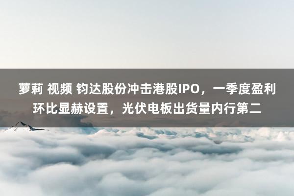 萝莉 视频 钧达股份冲击港股IPO，一季度盈利环比显赫设置，光伏电板出货量内行第二