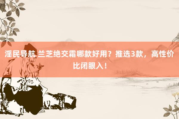 淫民导航 兰芝绝交霜哪款好用？推选3款，高性价比闭眼入！