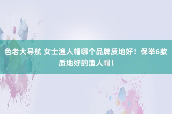 色老大导航 女士渔人帽哪个品牌质地好！保举6款质地好的渔人帽！