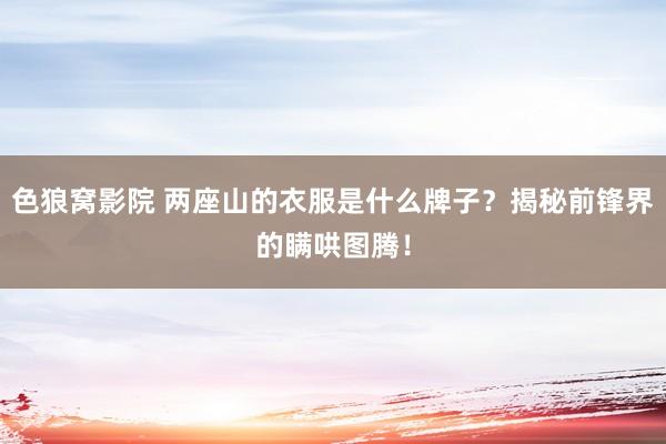 色狼窝影院 两座山的衣服是什么牌子？揭秘前锋界的瞒哄图腾！
