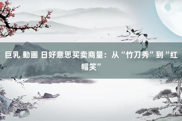 巨乳 動画 日好意思买卖商量：从“竹刀秀”到“红帽笑”