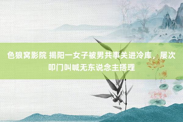 色狼窝影院 揭阳一女子被男共事关进冷库，屡次叩门叫喊无东说念主搭理
