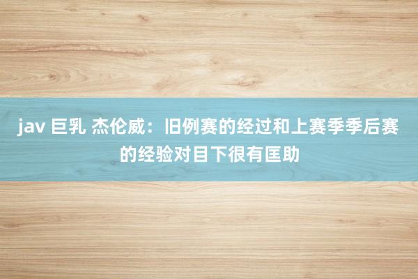 jav 巨乳 杰伦威：旧例赛的经过和上赛季季后赛的经验对目下很有匡助