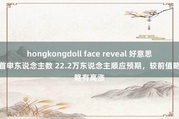 hongkongdoll face reveal 好意思国上周首申东说念主数 22.2万东说念主顺应预期，较前值略有高涨