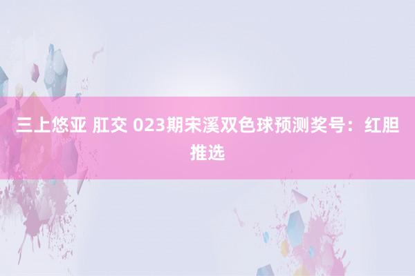 三上悠亚 肛交 023期宋溪双色球预测奖号：红胆推选