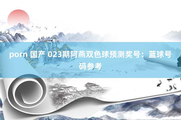 porn 国产 023期阿燕双色球预测奖号：蓝球号码参考