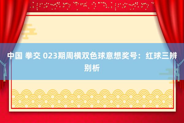 中国 拳交 023期周横双色球意想奖号：红球三辨别析