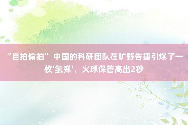 “自拍偷拍” 中国的科研团队在旷野告捷引爆了一枚‘氢弹’，火球保管高出2秒