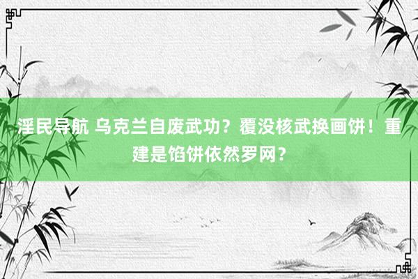 淫民导航 乌克兰自废武功？覆没核武换画饼！重建是馅饼依然罗网？