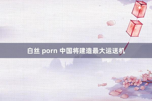 白丝 porn 中国将建造最大运送机