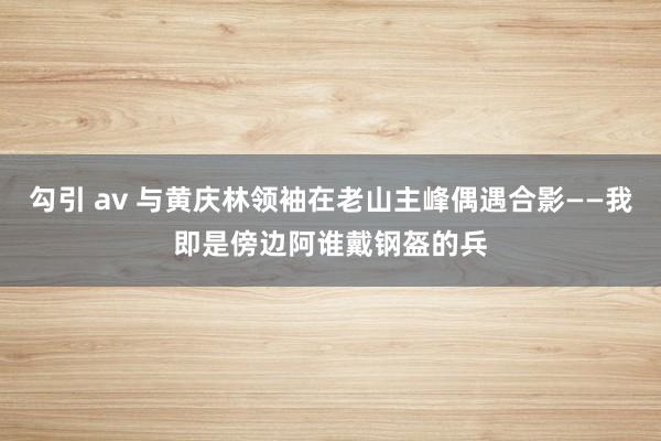 勾引 av 与黄庆林领袖在老山主峰偶遇合影——我即是傍边阿谁戴钢盔的兵