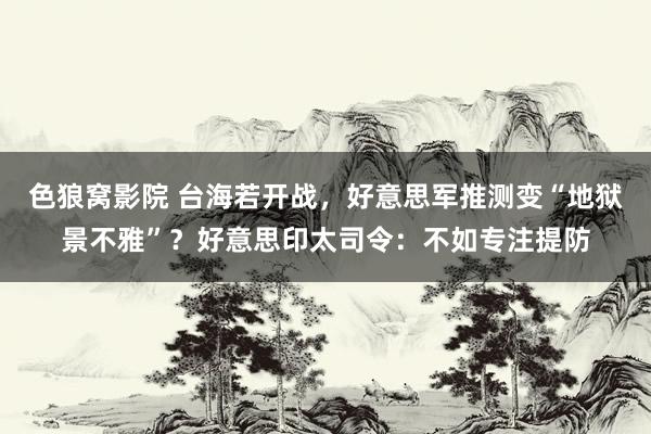 色狼窝影院 台海若开战，好意思军推测变“地狱景不雅”？好意思印太司令：不如专注提防