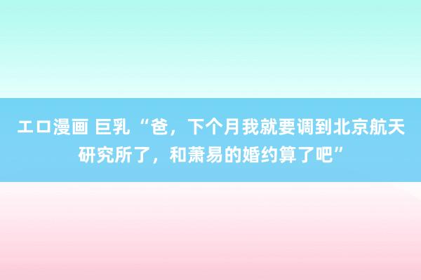 エロ漫画 巨乳 “爸，下个月我就要调到北京航天研究所了，和萧易的婚约算了吧”
