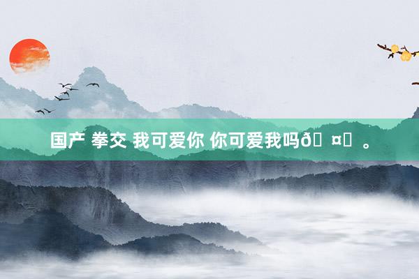 国产 拳交 我可爱你 你可爱我吗🤍。