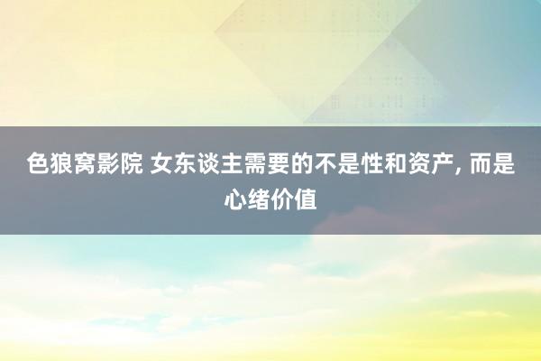 色狼窝影院 女东谈主需要的不是性和资产， 而是心绪价值