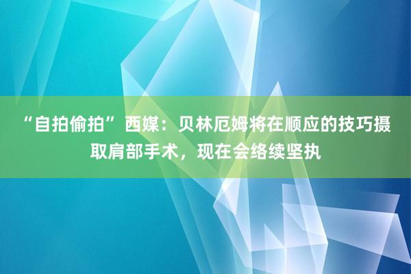 “自拍偷拍” 西媒：贝林厄姆将在顺应的技巧摄取肩部手术，现在会络续坚执