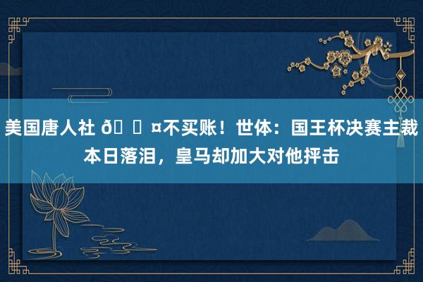 美国唐人社 😤不买账！世体：国王杯决赛主裁本日落泪，皇马却加大对他抨击