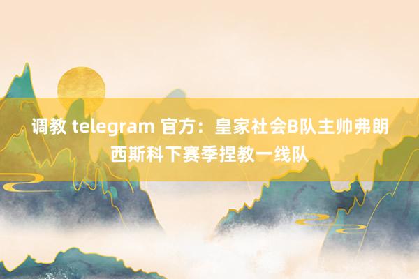 调教 telegram 官方：皇家社会B队主帅弗朗西斯科下赛季捏教一线队