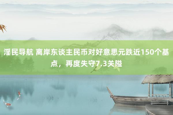 淫民导航 离岸东谈主民币对好意思元跌近150个基点，再度失守7.3关隘