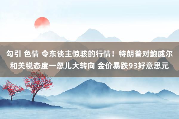 勾引 色情 令东谈主惊骇的行情！特朗普对鲍威尔和关税态度一忽儿大转向 金价暴跌93好意思元